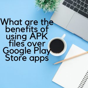What are the benefits of using APK files over Google Play Store apps
